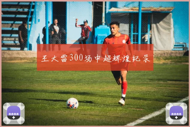 王大雷300场中超辉煌纪录